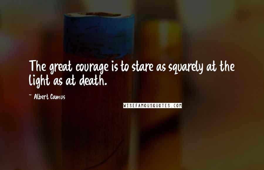 Albert Camus Quotes: The great courage is to stare as squarely at the light as at death.