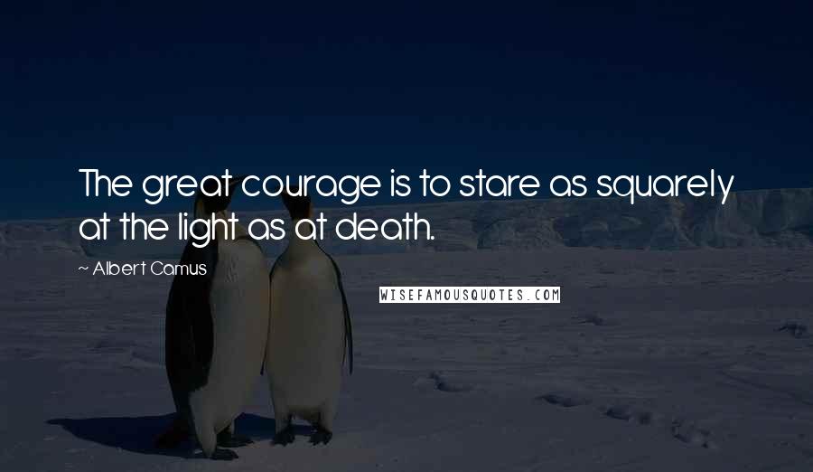 Albert Camus Quotes: The great courage is to stare as squarely at the light as at death.