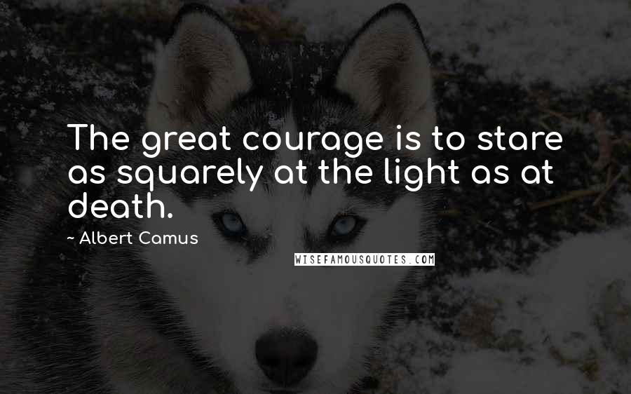 Albert Camus Quotes: The great courage is to stare as squarely at the light as at death.