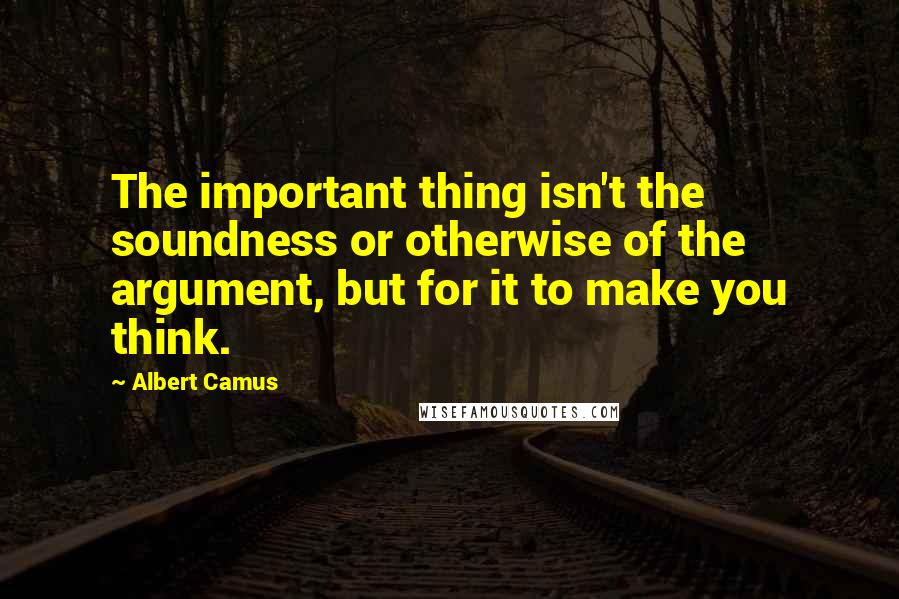 Albert Camus Quotes: The important thing isn't the soundness or otherwise of the argument, but for it to make you think.