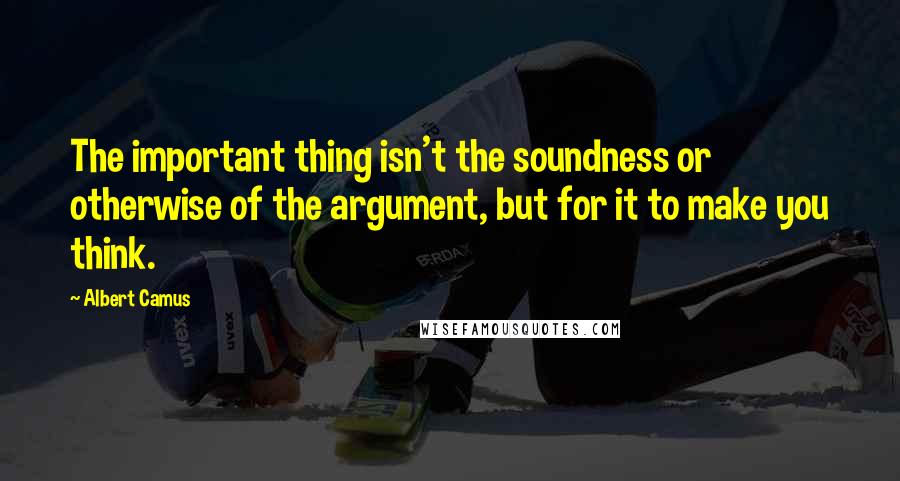 Albert Camus Quotes: The important thing isn't the soundness or otherwise of the argument, but for it to make you think.