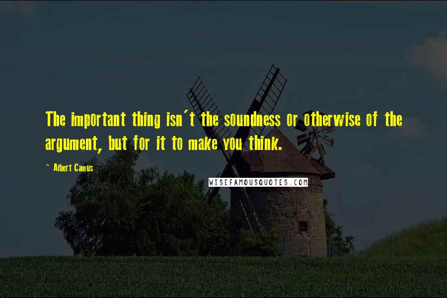 Albert Camus Quotes: The important thing isn't the soundness or otherwise of the argument, but for it to make you think.