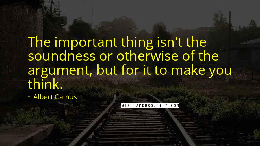 Albert Camus Quotes: The important thing isn't the soundness or otherwise of the argument, but for it to make you think.