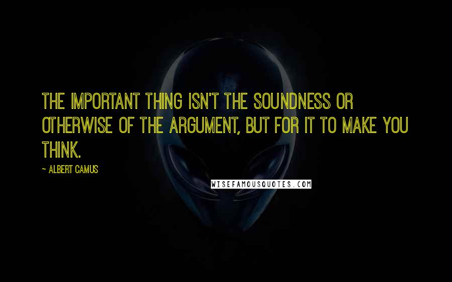 Albert Camus Quotes: The important thing isn't the soundness or otherwise of the argument, but for it to make you think.