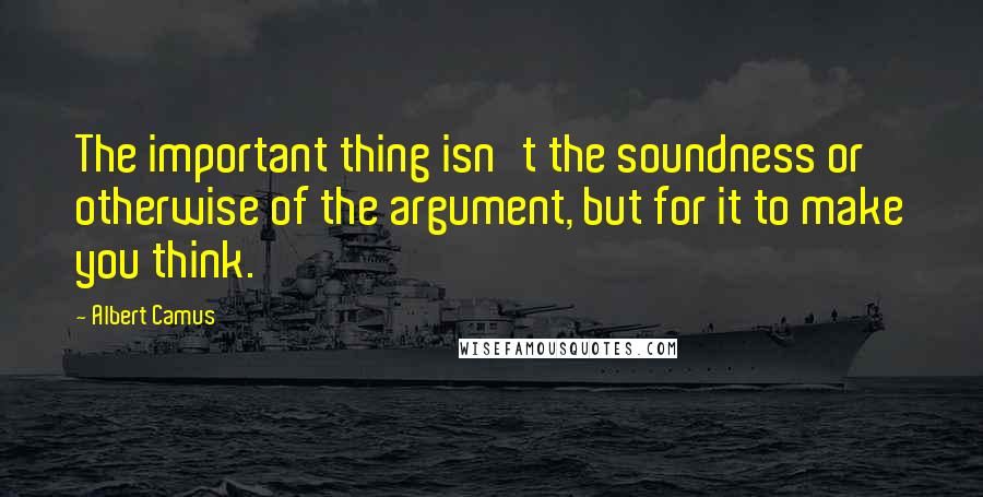 Albert Camus Quotes: The important thing isn't the soundness or otherwise of the argument, but for it to make you think.