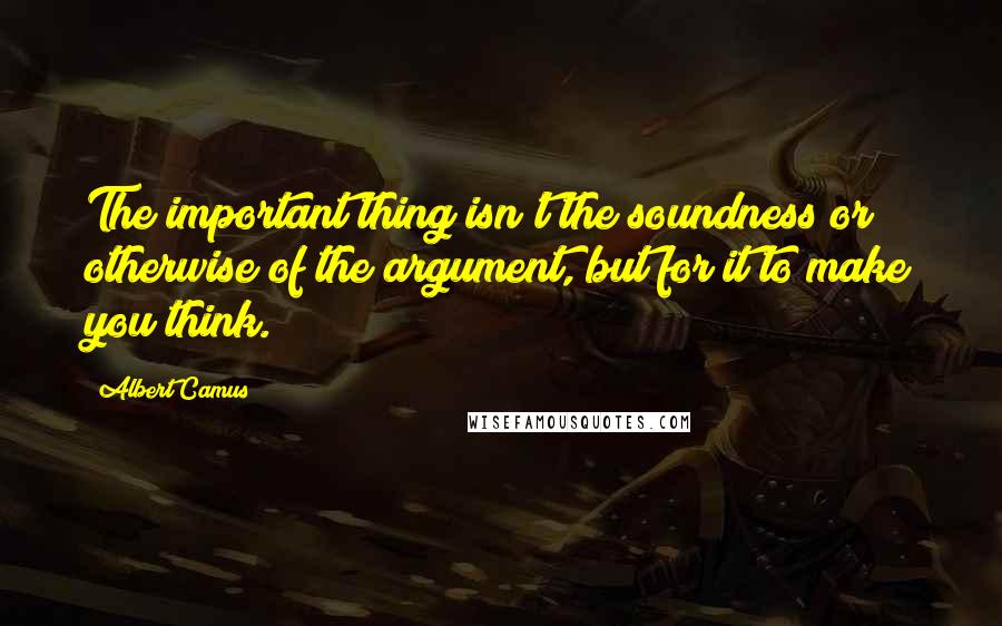 Albert Camus Quotes: The important thing isn't the soundness or otherwise of the argument, but for it to make you think.