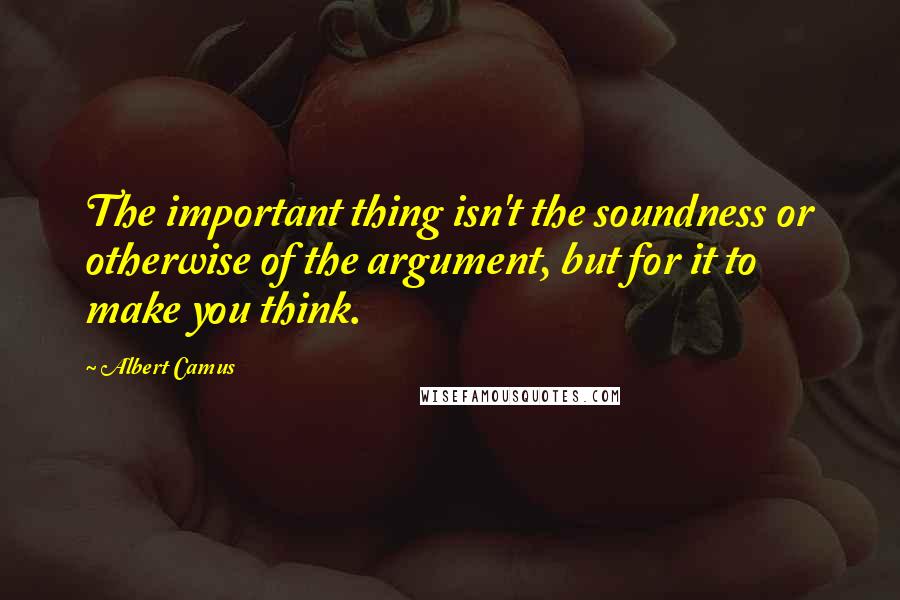 Albert Camus Quotes: The important thing isn't the soundness or otherwise of the argument, but for it to make you think.