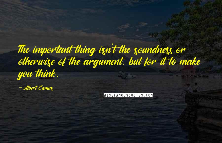 Albert Camus Quotes: The important thing isn't the soundness or otherwise of the argument, but for it to make you think.