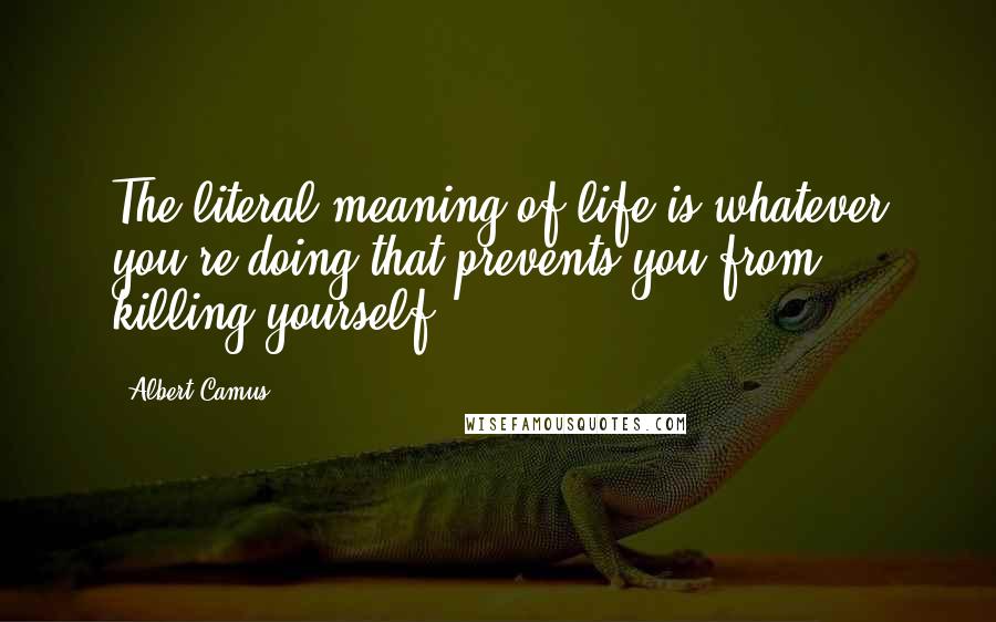 Albert Camus Quotes: The literal meaning of life is whatever you're doing that prevents you from killing yourself.