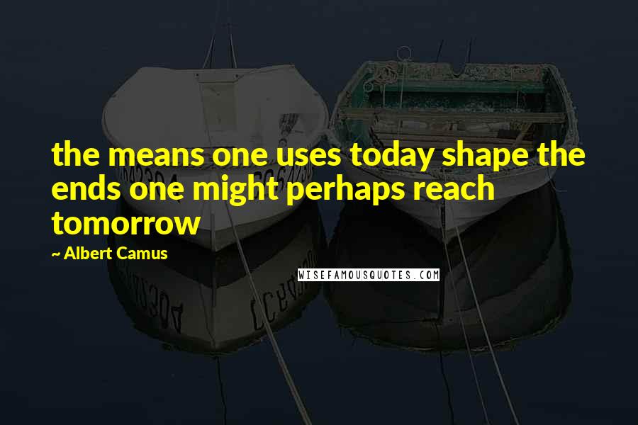 Albert Camus Quotes: the means one uses today shape the ends one might perhaps reach tomorrow