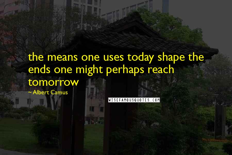 Albert Camus Quotes: the means one uses today shape the ends one might perhaps reach tomorrow