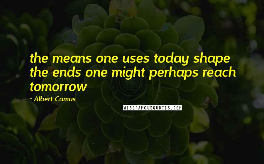 Albert Camus Quotes: the means one uses today shape the ends one might perhaps reach tomorrow