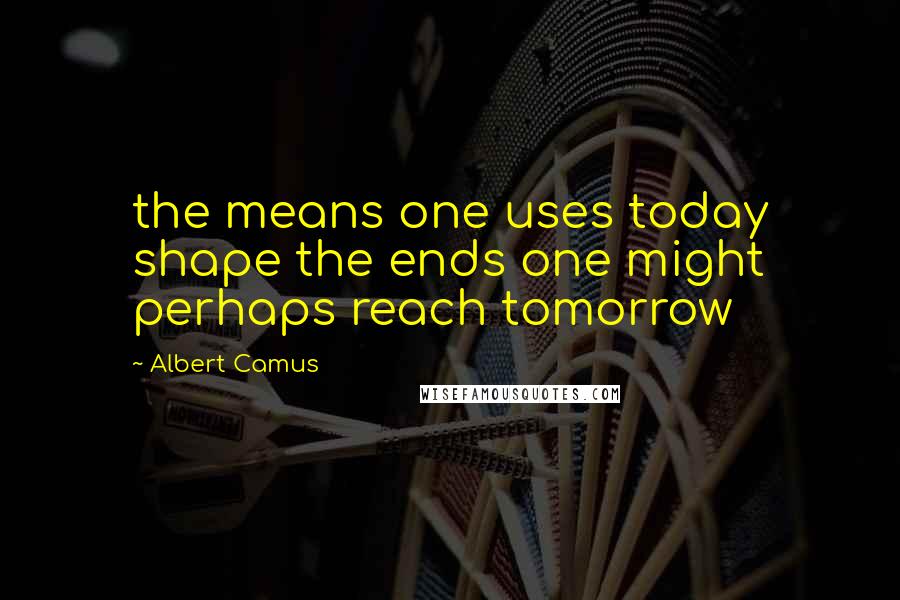 Albert Camus Quotes: the means one uses today shape the ends one might perhaps reach tomorrow