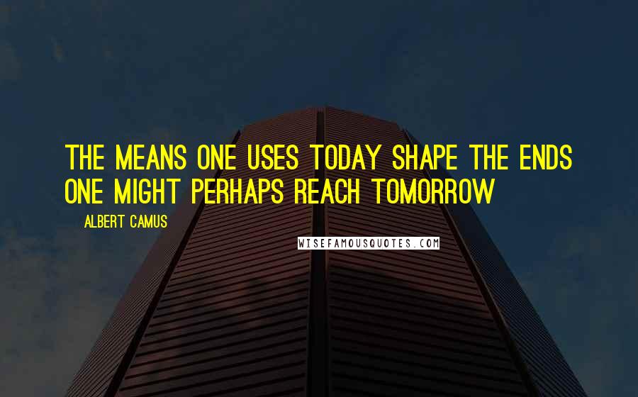 Albert Camus Quotes: the means one uses today shape the ends one might perhaps reach tomorrow