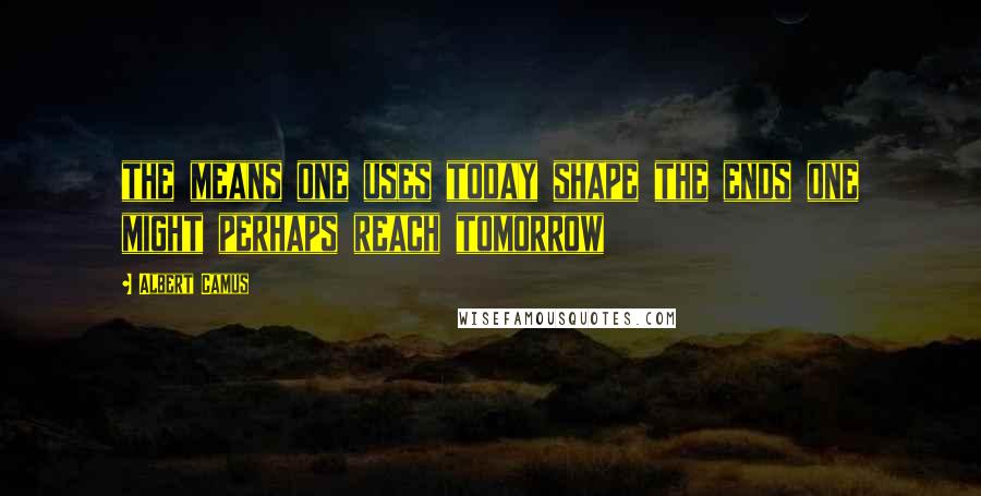 Albert Camus Quotes: the means one uses today shape the ends one might perhaps reach tomorrow