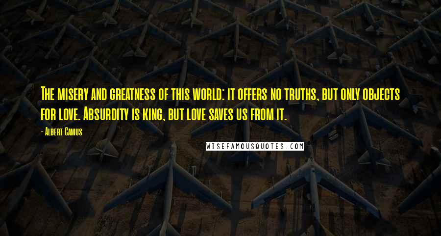 Albert Camus Quotes: The misery and greatness of this world: it offers no truths, but only objects for love. Absurdity is king, but love saves us from it.