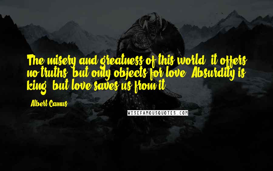 Albert Camus Quotes: The misery and greatness of this world: it offers no truths, but only objects for love. Absurdity is king, but love saves us from it.