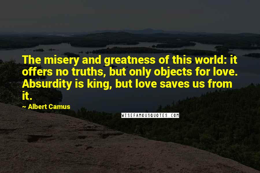 Albert Camus Quotes: The misery and greatness of this world: it offers no truths, but only objects for love. Absurdity is king, but love saves us from it.