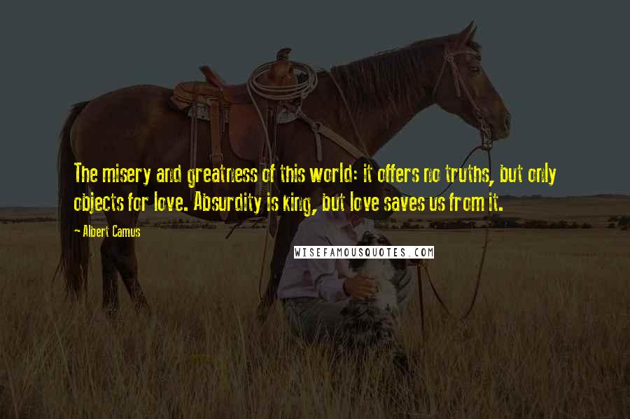 Albert Camus Quotes: The misery and greatness of this world: it offers no truths, but only objects for love. Absurdity is king, but love saves us from it.