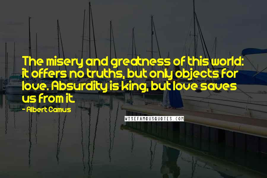 Albert Camus Quotes: The misery and greatness of this world: it offers no truths, but only objects for love. Absurdity is king, but love saves us from it.