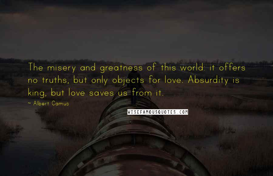 Albert Camus Quotes: The misery and greatness of this world: it offers no truths, but only objects for love. Absurdity is king, but love saves us from it.