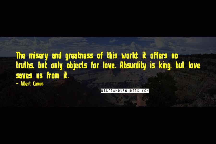 Albert Camus Quotes: The misery and greatness of this world: it offers no truths, but only objects for love. Absurdity is king, but love saves us from it.