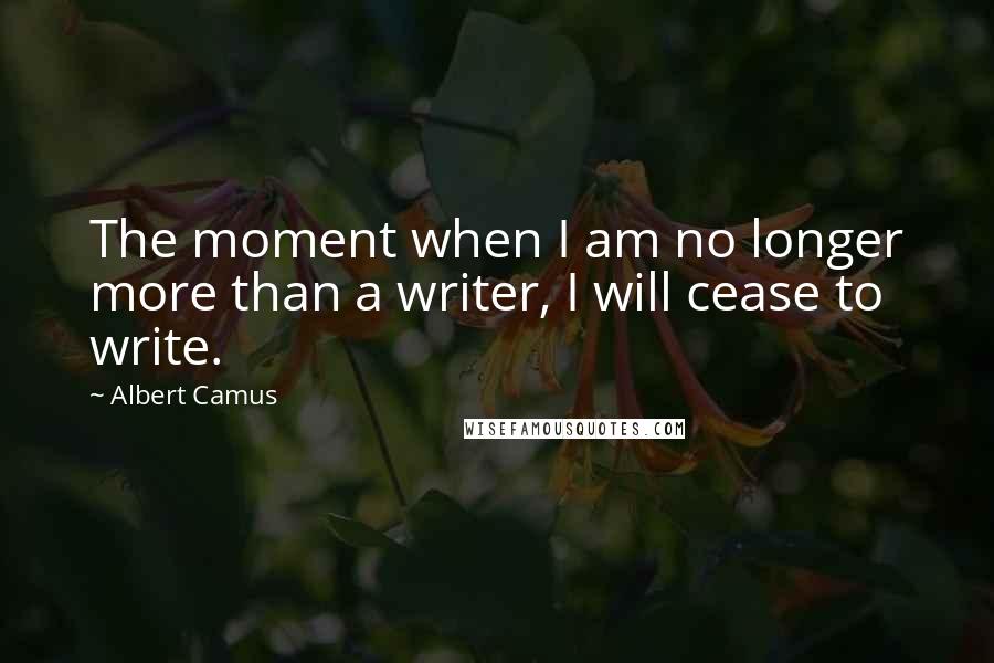 Albert Camus Quotes: The moment when I am no longer more than a writer, I will cease to write.