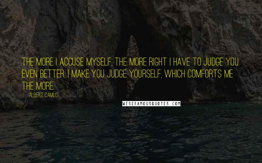 Albert Camus Quotes: The more I accuse myself, the more right I have to judge you. Even better, I make you judge yourself, which comforts me the more.