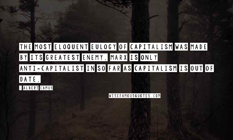 Albert Camus Quotes: The most eloquent eulogy of capitalism was made by its greatest enemy. Marx is only anti-capitalist in so far as capitalism is out of date.