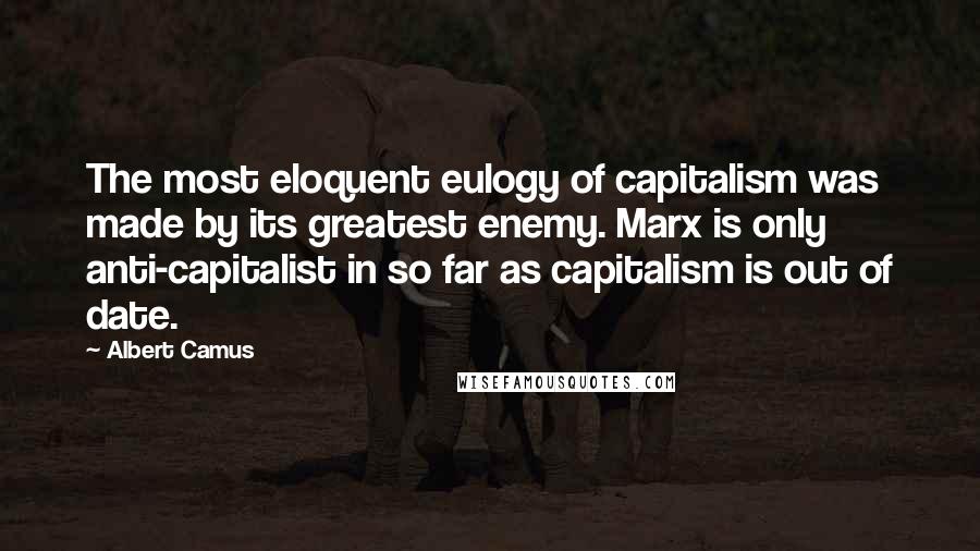 Albert Camus Quotes: The most eloquent eulogy of capitalism was made by its greatest enemy. Marx is only anti-capitalist in so far as capitalism is out of date.