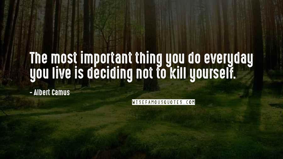 Albert Camus Quotes: The most important thing you do everyday you live is deciding not to kill yourself.