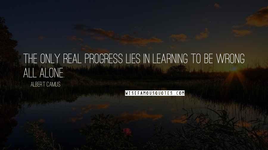 Albert Camus Quotes: The only real progress lies in learning to be wrong all alone.