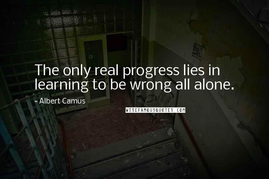 Albert Camus Quotes: The only real progress lies in learning to be wrong all alone.