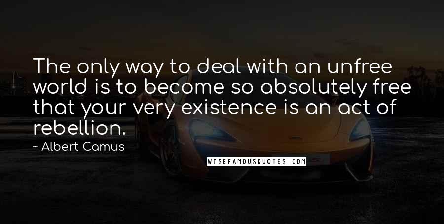 Albert Camus Quotes: The only way to deal with an unfree world is to become so absolutely free that your very existence is an act of rebellion.