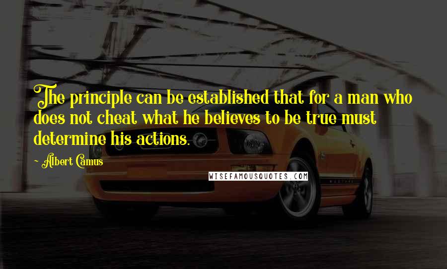 Albert Camus Quotes: The principle can be established that for a man who does not cheat what he believes to be true must determine his actions.