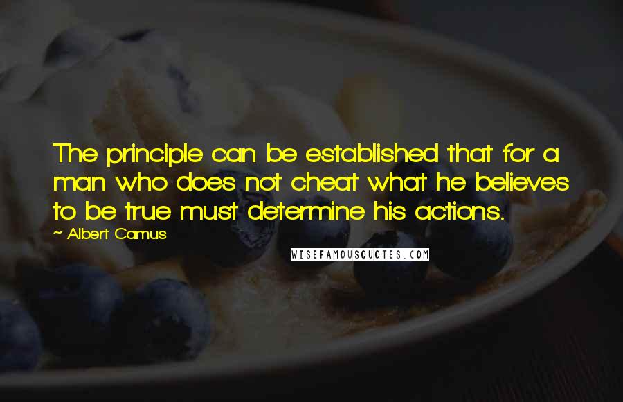 Albert Camus Quotes: The principle can be established that for a man who does not cheat what he believes to be true must determine his actions.