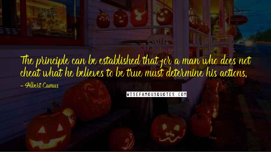 Albert Camus Quotes: The principle can be established that for a man who does not cheat what he believes to be true must determine his actions.