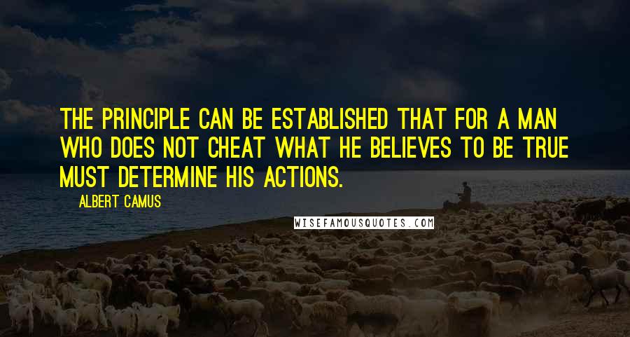 Albert Camus Quotes: The principle can be established that for a man who does not cheat what he believes to be true must determine his actions.