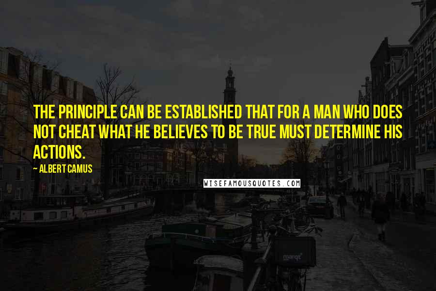 Albert Camus Quotes: The principle can be established that for a man who does not cheat what he believes to be true must determine his actions.