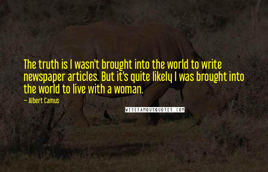 Albert Camus Quotes: The truth is I wasn't brought into the world to write newspaper articles. But it's quite likely I was brought into the world to live with a woman.