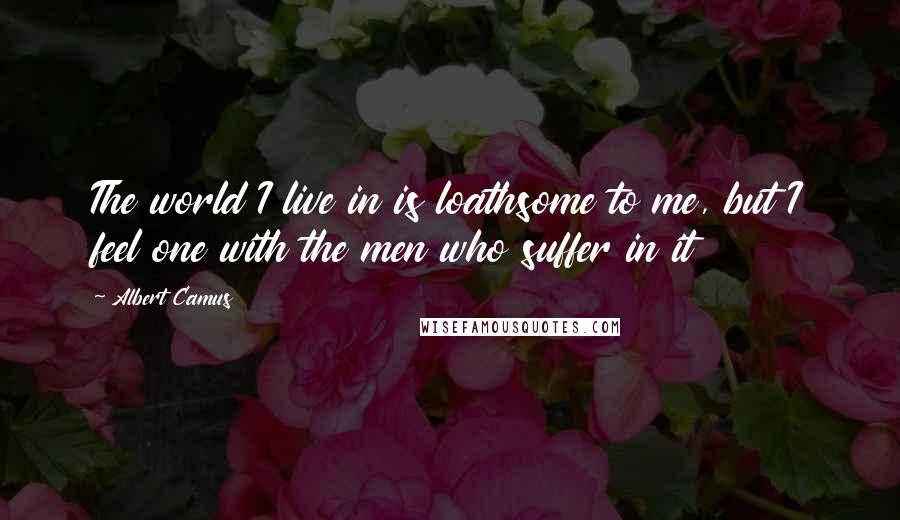Albert Camus Quotes: The world I live in is loathsome to me, but I feel one with the men who suffer in it