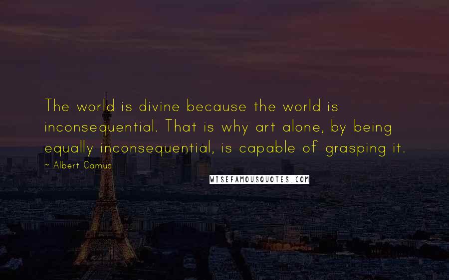 Albert Camus Quotes: The world is divine because the world is inconsequential. That is why art alone, by being equally inconsequential, is capable of grasping it.