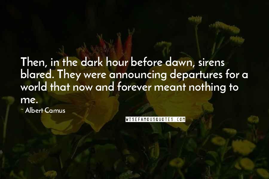 Albert Camus Quotes: Then, in the dark hour before dawn, sirens blared. They were announcing departures for a world that now and forever meant nothing to me.