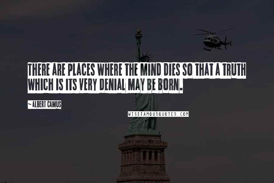 Albert Camus Quotes: There are places where the mind dies so that a truth which is its very denial may be born.
