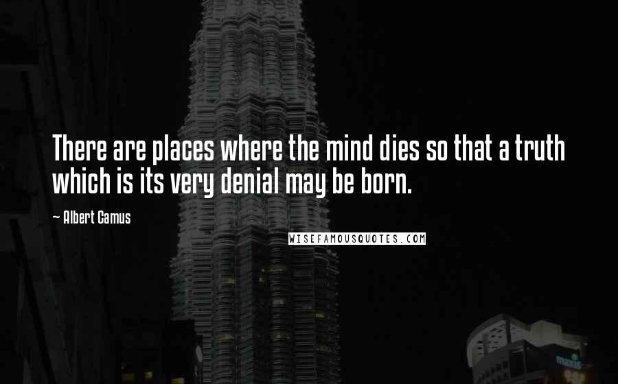 Albert Camus Quotes: There are places where the mind dies so that a truth which is its very denial may be born.