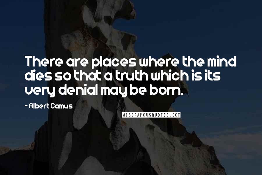 Albert Camus Quotes: There are places where the mind dies so that a truth which is its very denial may be born.