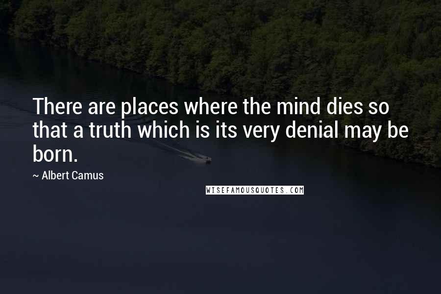 Albert Camus Quotes: There are places where the mind dies so that a truth which is its very denial may be born.