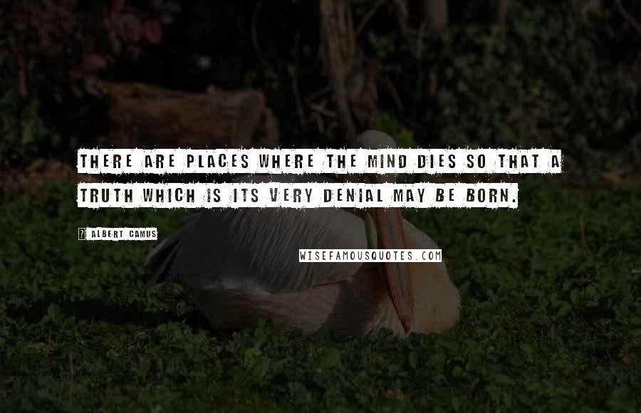 Albert Camus Quotes: There are places where the mind dies so that a truth which is its very denial may be born.
