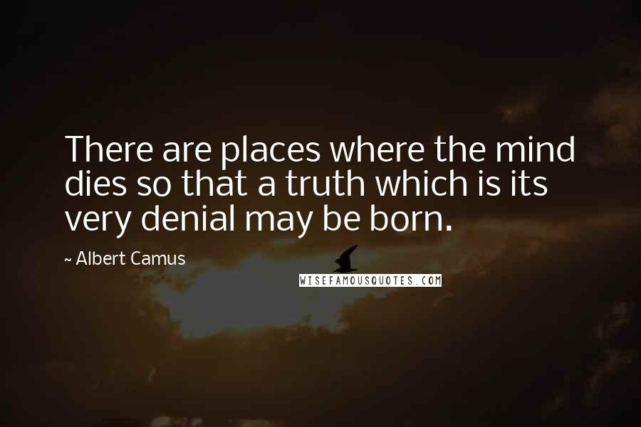 Albert Camus Quotes: There are places where the mind dies so that a truth which is its very denial may be born.