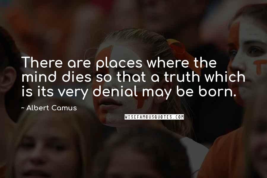 Albert Camus Quotes: There are places where the mind dies so that a truth which is its very denial may be born.
